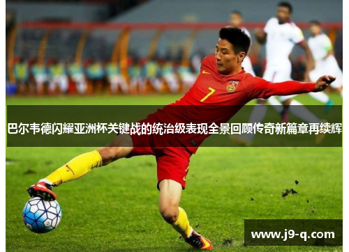 巴尔韦德闪耀亚洲杯关键战的统治级表现全景回顾传奇新篇章再续辉