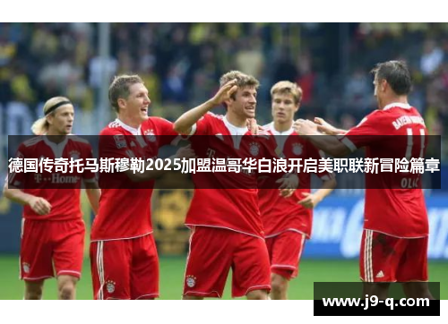 德国传奇托马斯穆勒2025加盟温哥华白浪开启美职联新冒险篇章