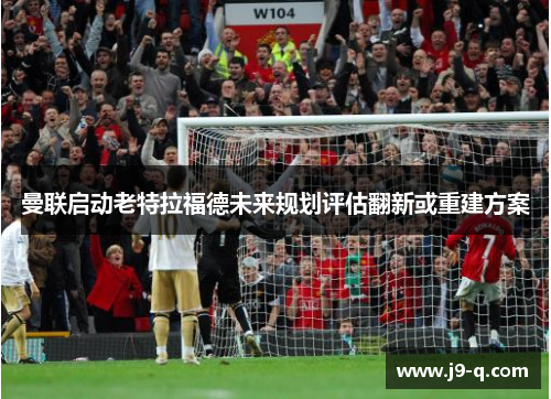 曼联启动老特拉福德未来规划评估翻新或重建方案