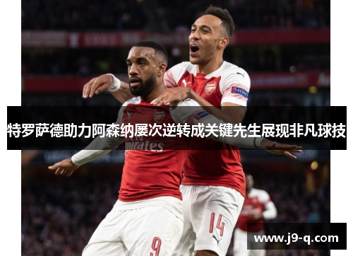 特罗萨德助力阿森纳屡次逆转成关键先生展现非凡球技