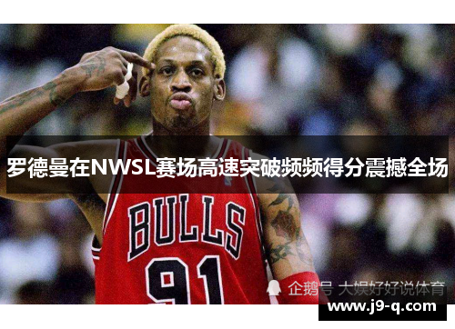 罗德曼在NWSL赛场高速突破频频得分震撼全场