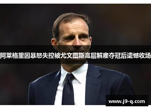 阿莱格里因暴怒失控被尤文图斯高层解雇夺冠后遗憾收场