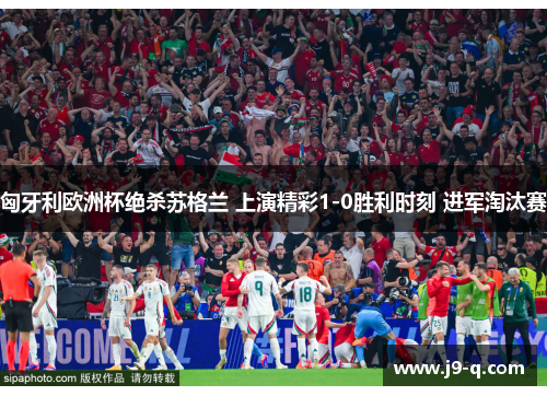 匈牙利欧洲杯绝杀苏格兰 上演精彩1-0胜利时刻 进军淘汰赛