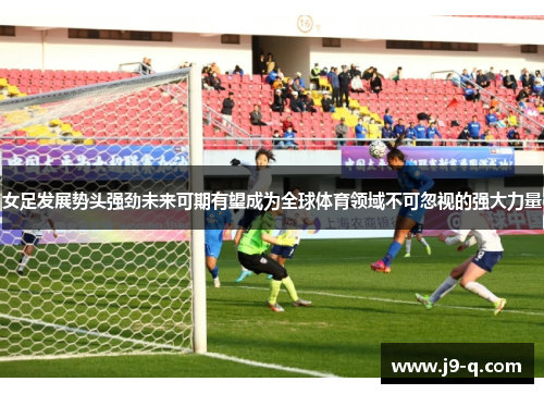 女足发展势头强劲未来可期有望成为全球体育领域不可忽视的强大力量
