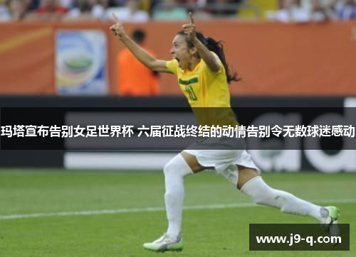 玛塔宣布告别女足世界杯 六届征战终结的动情告别令无数球迷感动 玛塔宣布告别女足世界杯 六届征战终结的动情告别令无数球迷感动