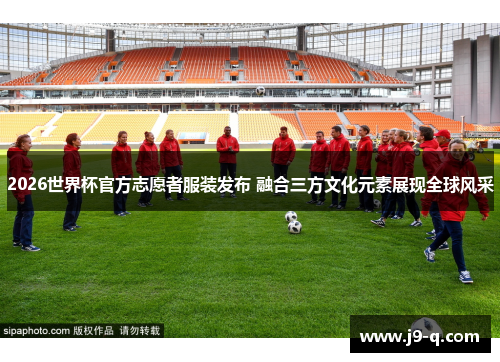 2026世界杯官方志愿者服装发布 融合三方文化元素展现全球风采 2026世界杯官方志愿者服装发布 融合三方文化元素展现全球风采