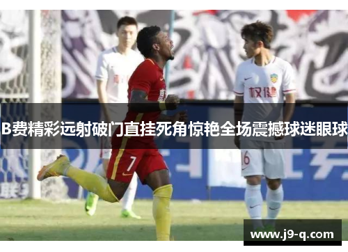 B费精彩远射破门直挂死角惊艳全场震撼球迷眼球 B费精彩远射破门直挂死角惊艳全场震撼球迷眼球