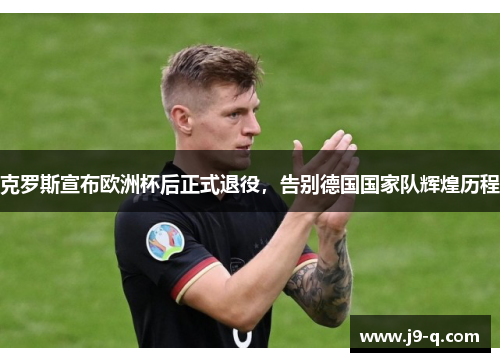 克罗斯宣布欧洲杯后正式退役，告别德国国家队辉煌历程