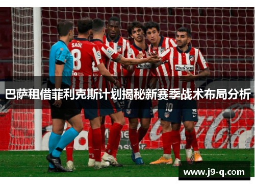 巴萨租借菲利克斯计划揭秘新赛季战术布局分析
