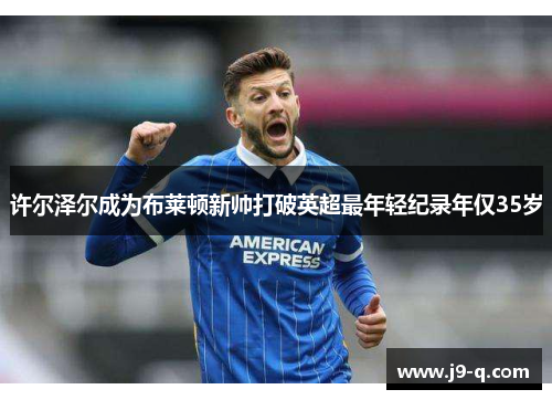 许尔泽尔成为布莱顿新帅打破英超最年轻纪录年仅35岁 许尔泽尔成为布莱顿新帅打破英超最年轻纪录年仅35岁